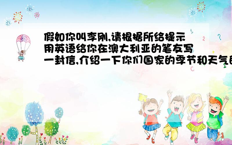 假如你叫李刚,请根据所给提示用英语给你在澳大利亚的笔友写一封信,介绍一下你们国家的季节和天气的情况.提示：four seasons,hod,cold,swim,skate,snow,neither……nor……（既不……也不……）要求