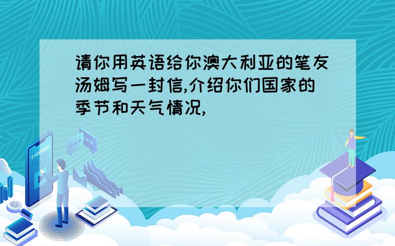 请你用英语给你澳大利亚的笔友汤姆写一封信,介绍你们国家的季节和天气情况,