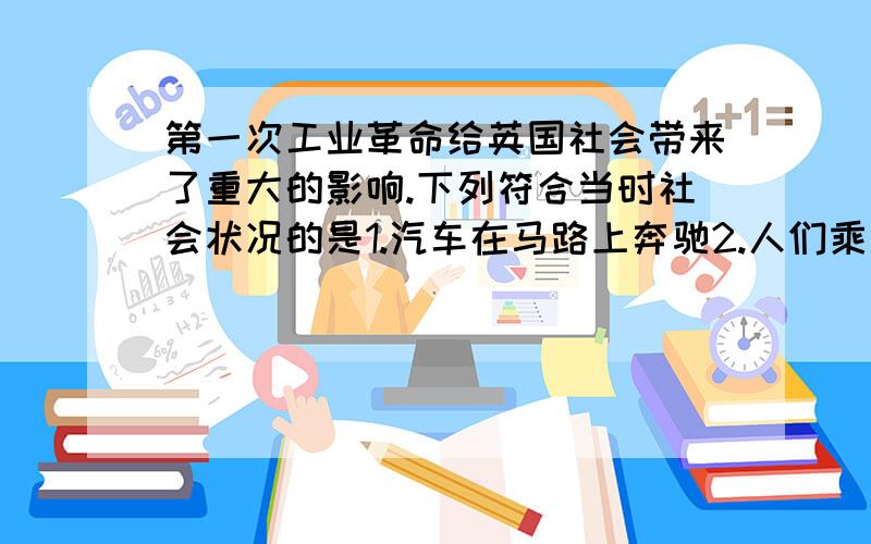 第一次工业革命给英国社会带来了重大的影响.下列符合当时社会状况的是1.汽车在马路上奔驰2.人们乘坐火车外出3.点灯照亮千万家4.电话成为重要的通讯工具