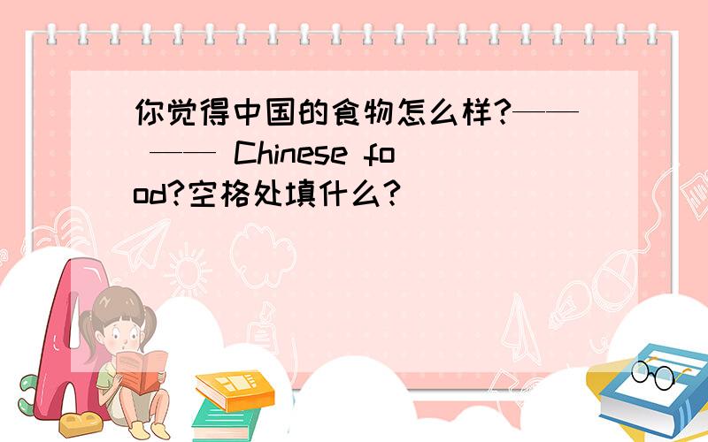 你觉得中国的食物怎么样?—— —— Chinese food?空格处填什么?