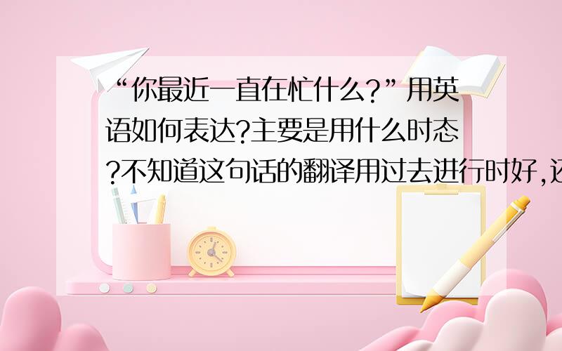 “你最近一直在忙什么?”用英语如何表达?主要是用什么时态?不知道这句话的翻译用过去进行时好,还是用完成时好一点?