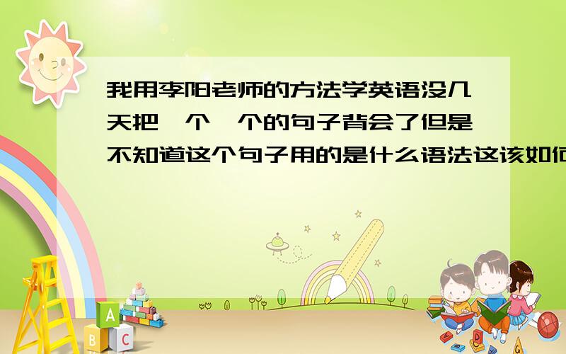 我用李阳老师的方法学英语没几天把一个一个的句子背会了但是不知道这个句子用的是什么语法这该如何是好会背一个句子不懂的用什么语法又如何做到举一反三呢?