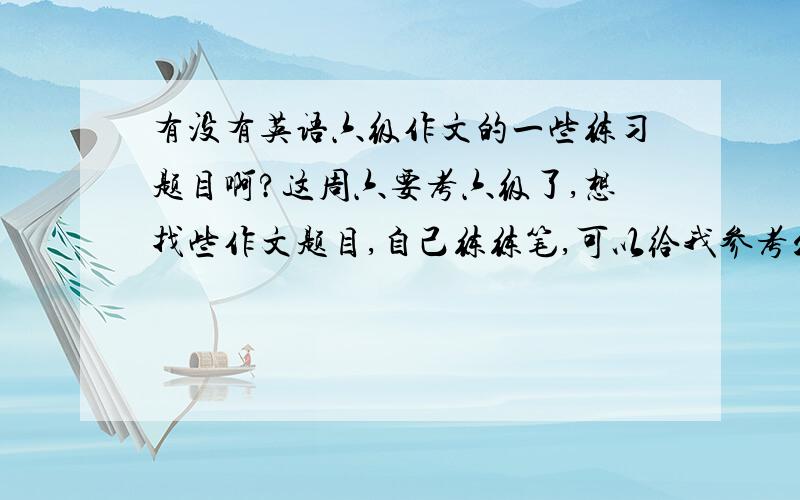 有没有英语六级作文的一些练习题目啊?这周六要考六级了,想找些作文题目,自己练练笔,可以给我参考么?.