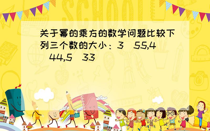 关于幂的乘方的数学问题比较下列三个数的大小：3^55,4^44,5^33