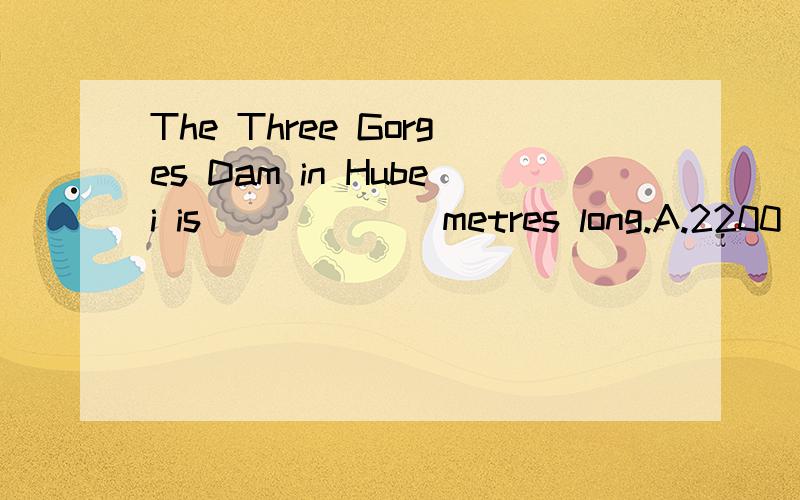 The Three Gorges Dam in Hubei is ______metres long.A.2200 B.2085C.2014 D.2309