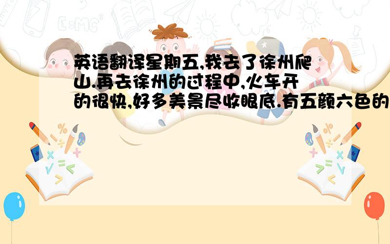 英语翻译星期五,我去了徐州爬山.再去徐州的过程中,火车开的很快,好多美景尽收眼底.有五颜六色的稻田,还有农家小院等.爬云龙山好辛苦,顶这个夏日,往上爬.还有纪念品.到了云龙湖,大雾弥