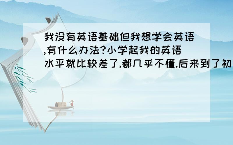 我没有英语基础但我想学会英语,有什么办法?小学起我的英语水平就比较差了,都几乎不懂.后来到了初中完全都听不懂老师说什么,什么语法那些都不会.我认真听了几节课还是不会.后来就每节