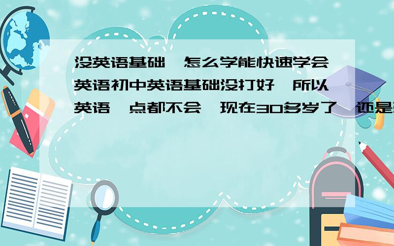 没英语基础,怎么学能快速学会英语初中英语基础没打好,所以英语一点都不会,现在30多岁了,还是想学会英语的听说能力,但不知怎么学较快