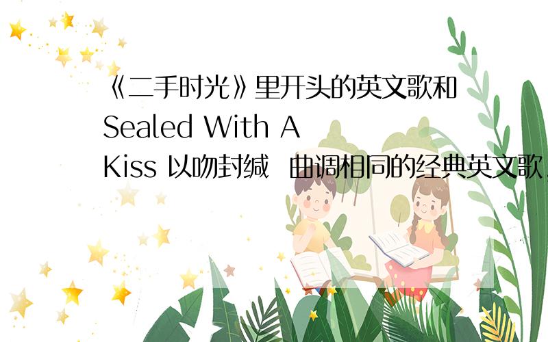 《二手时光》里开头的英文歌和Sealed With A Kiss 以吻封缄  曲调相同的经典英文歌,忘记名字了是一首很老的英文歌曲,男生唱的,像是一个组合,二手时光开头那段~