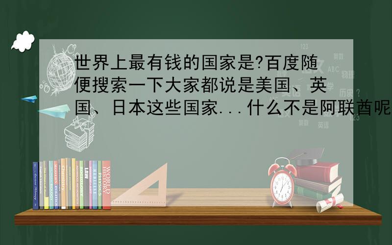 世界上最有钱的国家是?百度随便搜索一下大家都说是美国、英国、日本这些国家...什么不是阿联酋呢?有迪拜帆船酒店.迪拜亚特兰蒂斯酒店（开业烟花比08奥运还多）.迪拜塔.那么多人工湖.