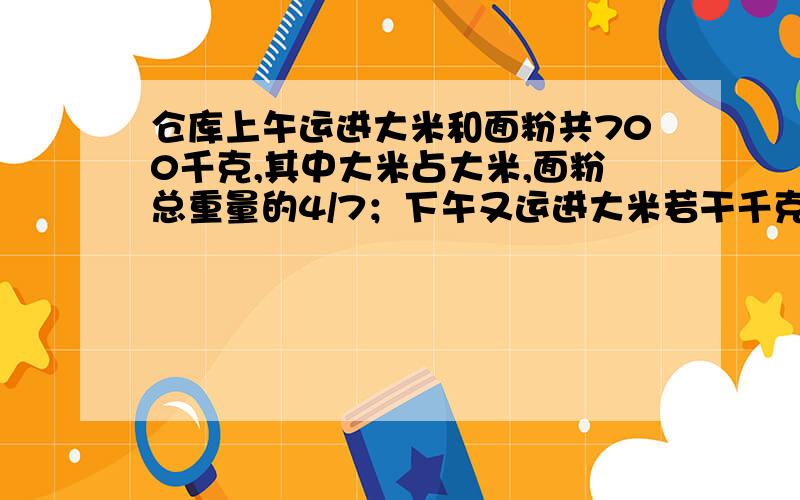 仓库上午运进大米和面粉共700千克,其中大米占大米,面粉总重量的4/7；下午又运进大米若干千克这时大米占总重量的5/8,下午运进大米多少千克?