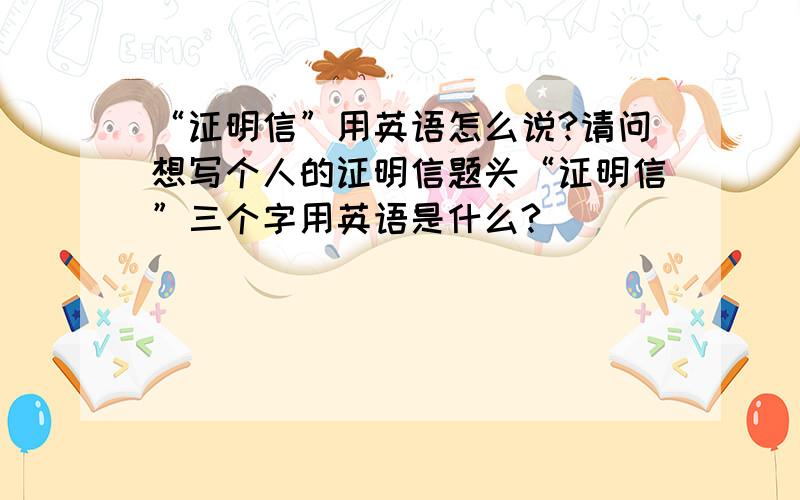 “证明信”用英语怎么说?请问想写个人的证明信题头“证明信”三个字用英语是什么?