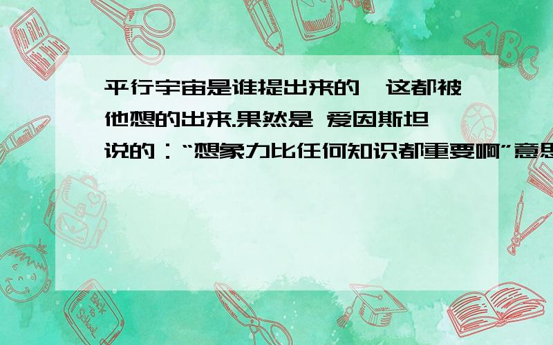 平行宇宙是谁提出来的,这都被他想的出来.果然是 爱因斯坦说的：“想象力比任何知识都重要啊”意思是不是假如在这个世界的你出车祸别人知道你没死.但另一个世界你出车祸了死了别人就