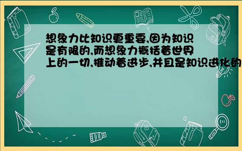 想象力比知识更重要,因为知识是有限的,而想象力概括着世界上的一切,推动着进步,并且是知识进化的源泉.的意思是什么