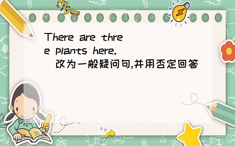 There are three plants here.(改为一般疑问句,并用否定回答）