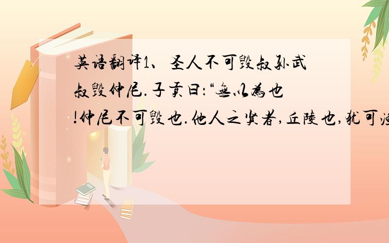 英语翻译1、圣人不可毁叔孙武叔毁仲尼.子贡曰：“无以为也!仲尼不可毁也.他人之贤者,丘陵也,犹可渔业.仲尼,日月也,无得而逾焉.人虽欲自绝,其何伤於日月乎?多见其不知量也!”2、圣人无