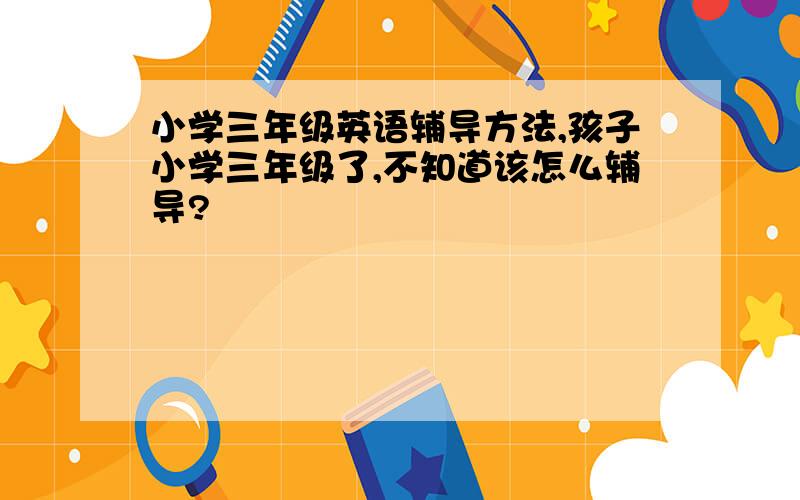 小学三年级英语辅导方法,孩子小学三年级了,不知道该怎么辅导?