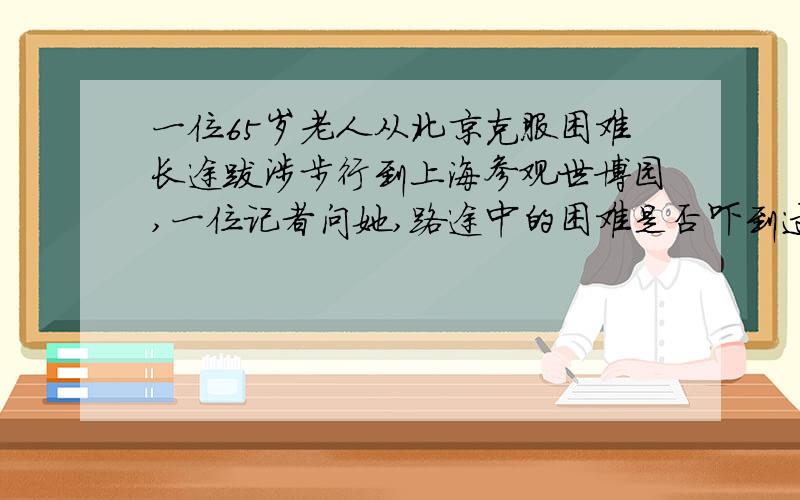 一位65岁老人从北京克服困难长途跋涉步行到上海参观世博园,一位记者问她,路途中的困难是否吓到过您,您阅读材料,告诉我该怎样写这个作文（初中作文）题目和内容