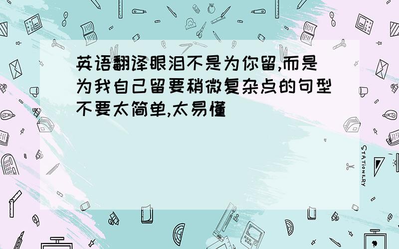 英语翻译眼泪不是为你留,而是为我自己留要稍微复杂点的句型不要太简单,太易懂