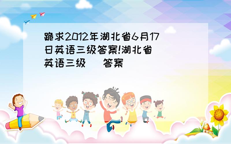 跪求2012年湖北省6月17日英语三级答案!湖北省   英语三级   答案