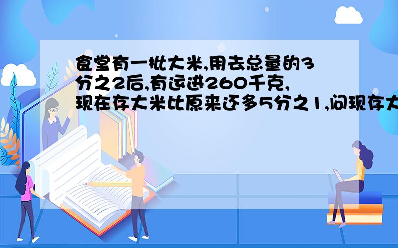 食堂有一批大米,用去总量的3分之2后,有运进260千克,现在存大米比原来还多5分之1,问现存大米多少千克?要算式