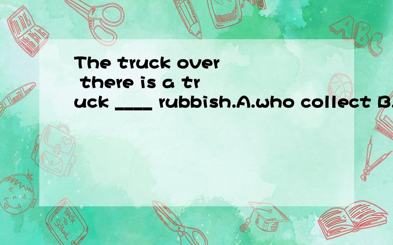 The truck over there is a truck ____ rubbish.A.who collect B.collecting C.which collect D.who is collecting E.which is collectingWhich is right,why?