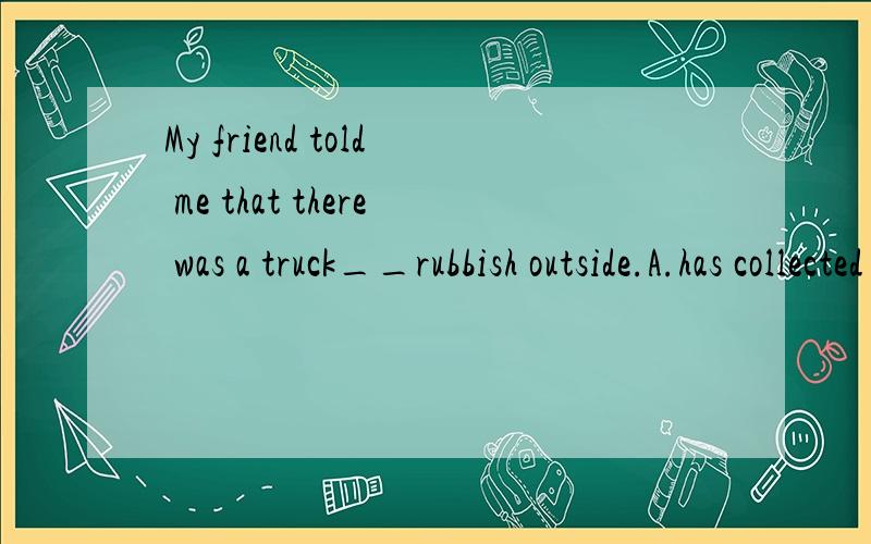 My friend told me that there was a truck__rubbish outside.A.has collected B.is collecting C.wasMy friend told me that there was a truck__rubbish outside.A.has collected B.is collecting C.was collecting D.collecting