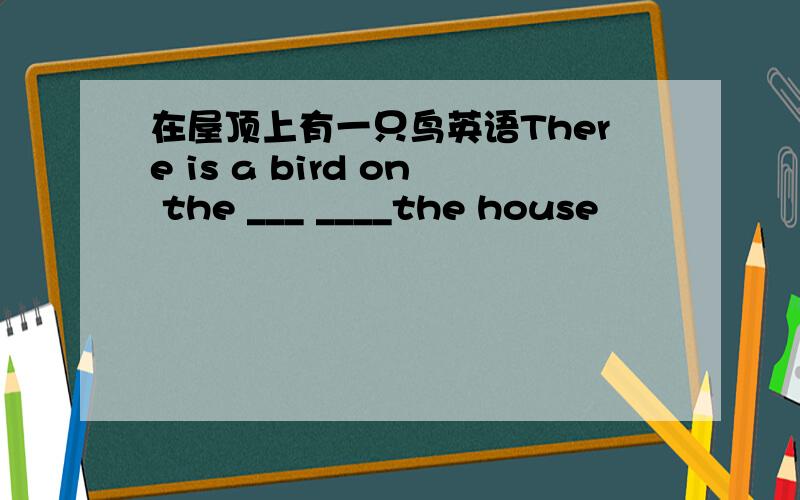 在屋顶上有一只鸟英语There is a bird on the ___ ____the house