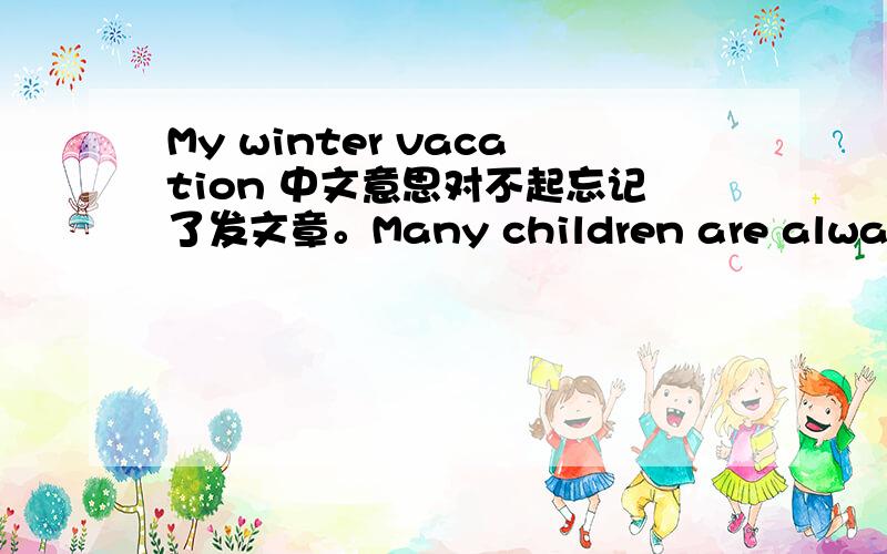 My winter vacation 中文意思对不起忘记了发文章。Many children are always looking forward to the winter vacation; this is because during the vacation,children needn’t go to school; They can do everything they like,such as playing,watchi