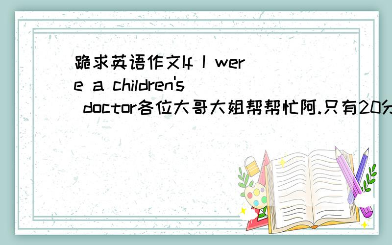 跪求英语作文If I were a children's doctor各位大哥大姐帮帮忙阿.只有20分钟时间了