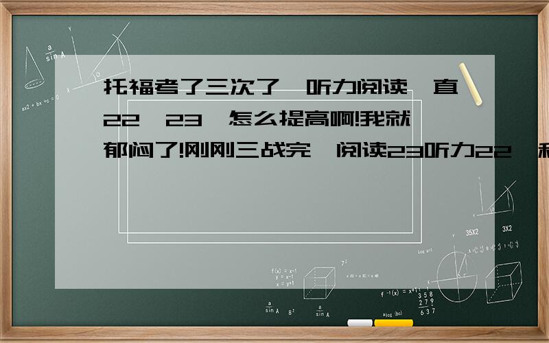 托福考了三次了,听力阅读一直22,23,怎么提高啊!我就郁闷了!刚刚三战完,阅读23听力22,和一战一样一样的.这次三战前闭关了两个月,每天做一套TPO,重点就是听力阅读.每天做完都做了听写,听不