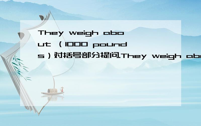 They weigh about （1000 pounds）对括号部分提问.They weigh about （1000 pounds）对括号部分提问.