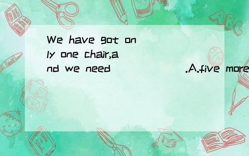 We have got only one chair,and we need ______.A.five more chairs B.other five chairsC.more five chairs D.five another chairs