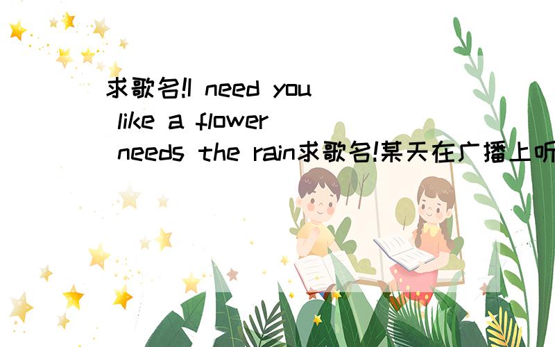 求歌名!I need you like a flower needs the rain求歌名!某天在广播上听到一首歌,觉得不错,记下了一句歌词,网上各种找不到歌名,但可以找到歌词.应该就是下面这段没错.I love you more than all the stars in the