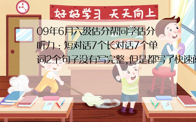 09年6月六级估分帮同学估分听力：短对话7个长对话7个单词2个句子没有写完整,但是都写了快速阅读：对5个短文填空：3到4个深度阅读：对6个完型：对5至6个作文按照11分或者12分估翻译正确2