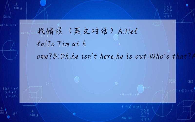 找错误（英文对话）A:Hello!Is Tim at home?B:Oh,he isn't here,he is out.Who's that?A:I'am lily.I want ask him some questions.B:Can I help you A:Yes,thanks.I'll leave a message,you can give him when he comes back.B:Please wait a moment.Let me w