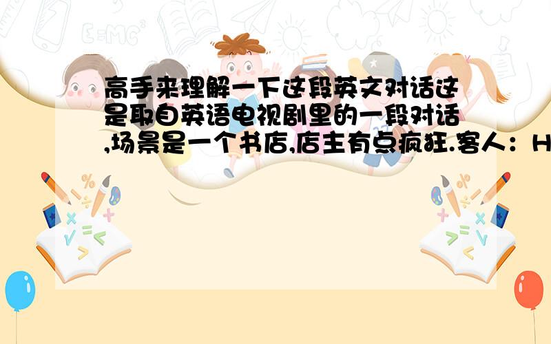 高手来理解一下这段英文对话这是取自英语电视剧里的一段对话,场景是一个书店,店主有点疯狂.客人：Hey, mister. You got anythingon armouries, weaponry?店主：Military history is on your right.客人：I don't wan