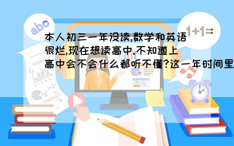 本人初三一年没读,数学和英语很烂,现在想读高中.不知道上高中会不会什么都听不懂?这一年时间里去学了平面设计,想让自己的思维更广,现在读高中,会不会太晚了?希望有经验的人给我讲一