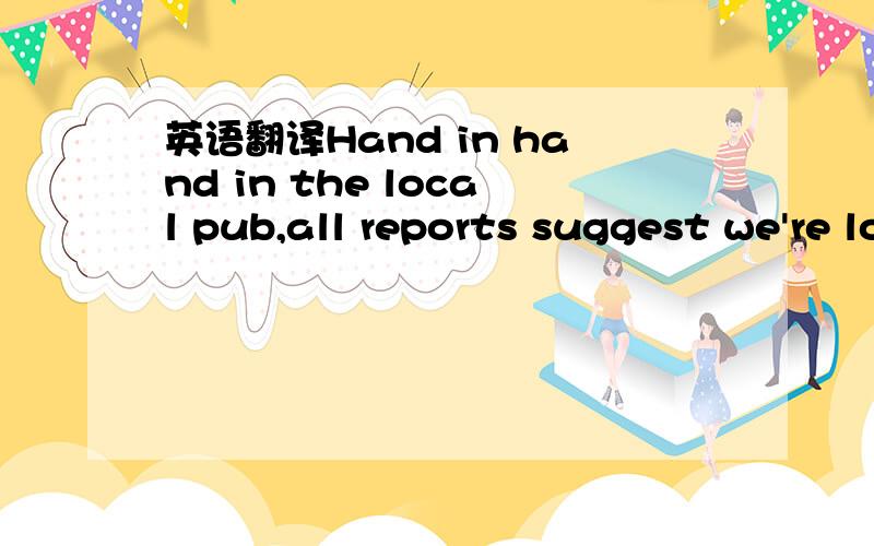 英语翻译Hand in hand in the local pub,all reports suggest we're looking good And I agree entirely that something deep inside of me's still reaching For one last trophy in the cabinet Or a train I haven't spotted yet One more night that I would ne