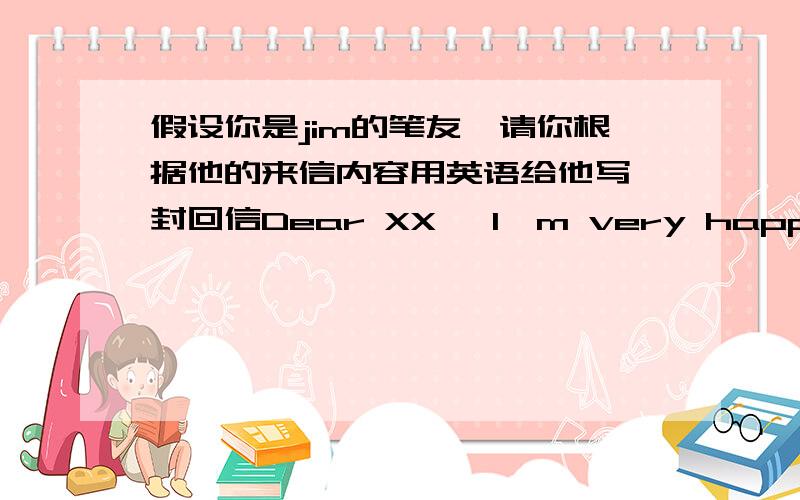 假设你是jim的笔友,请你根据他的来信内容用英语给他写一封回信Dear XX ,I'm very happy to see you soon I'll go to China next month .But I don't know much sbout China and Chinese food .What do you have for breakfast ,lunch and di