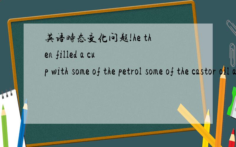 英语时态变化问题!he then filled a cup with some of the petrol some of the castor oil and some of the vinegar 变过去完成时,还有现在完成时,过去将来时,被动变主动和主动变被动 .