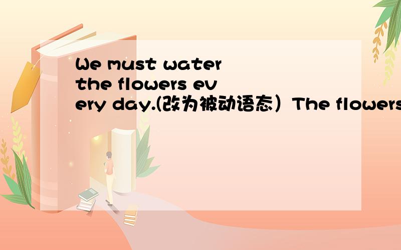 We must water the flowers every day.(改为被动语态）The flowers______ _____ ____(by us)every day.