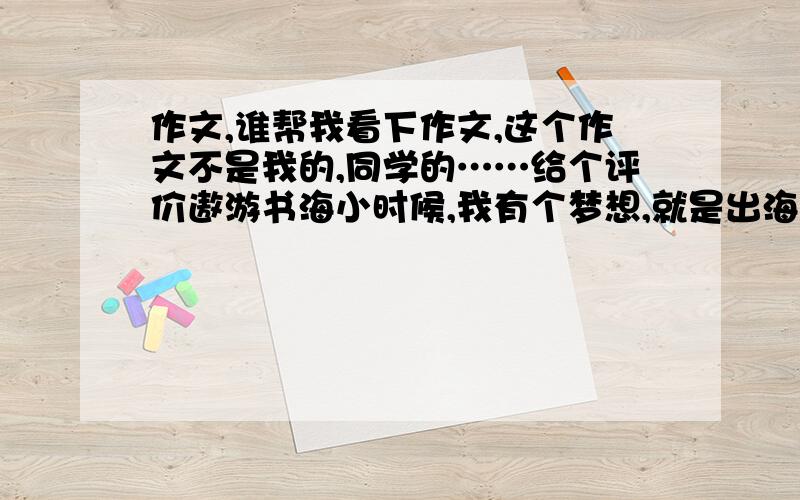 作文,谁帮我看下作文,这个作文不是我的,同学的……给个评价遨游书海小时候,我有个梦想,就是出海远航.  那天,爸爸领着我来到了海边.我兴奋的叫爸爸回去,等待着我载着成功回乡.于是,爸爸