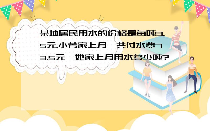 某地居民用水的价格是每吨3.5元.小芳家上月一共付水费73.5元,她家上月用水多少吨?