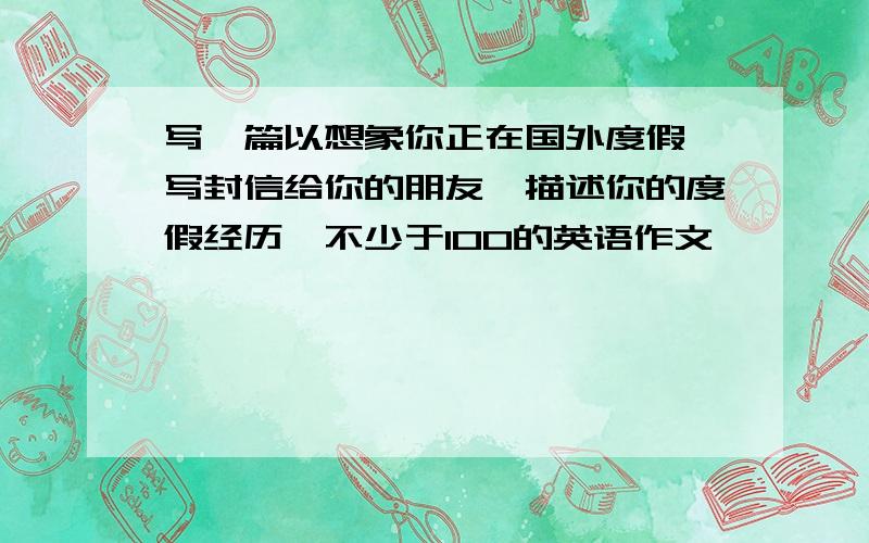 写一篇以想象你正在国外度假,写封信给你的朋友,描述你的度假经历,不少于100的英语作文