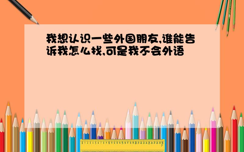 我想认识一些外国朋友,谁能告诉我怎么找,可是我不会外语