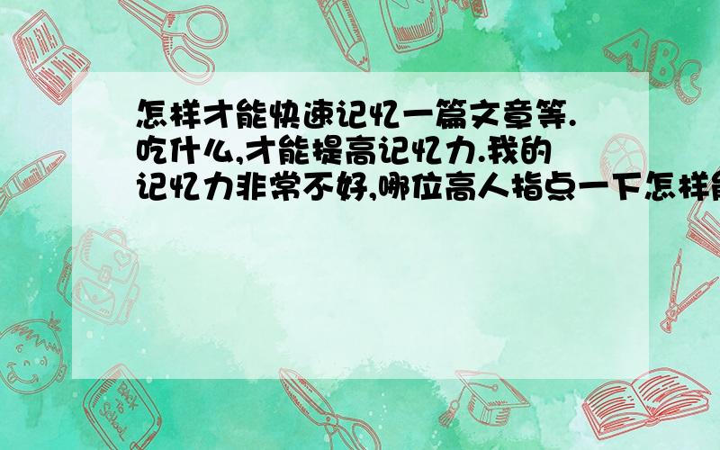 怎样才能快速记忆一篇文章等.吃什么,才能提高记忆力.我的记忆力非常不好,哪位高人指点一下怎样能快速记忆并且记得牢.