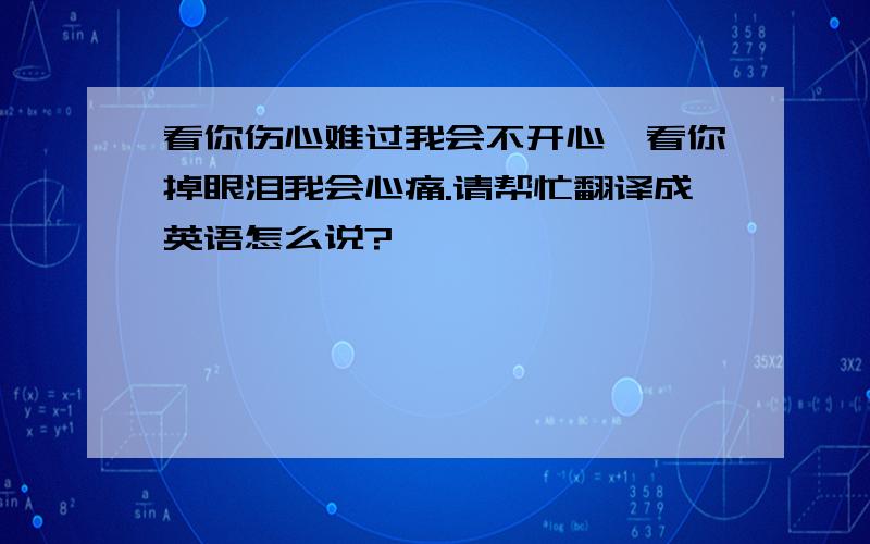 看你伤心难过我会不开心,看你掉眼泪我会心痛.请帮忙翻译成英语怎么说?