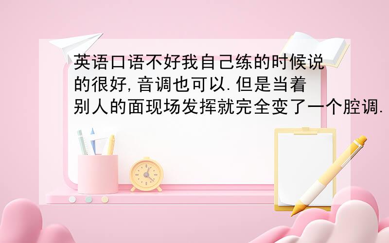 英语口语不好我自己练的时候说的很好,音调也可以.但是当着别人的面现场发挥就完全变了一个腔调.我觉得后者是由于我长期养成的发音习惯,一开口就是那个调的,好像很难改正.口语实在是