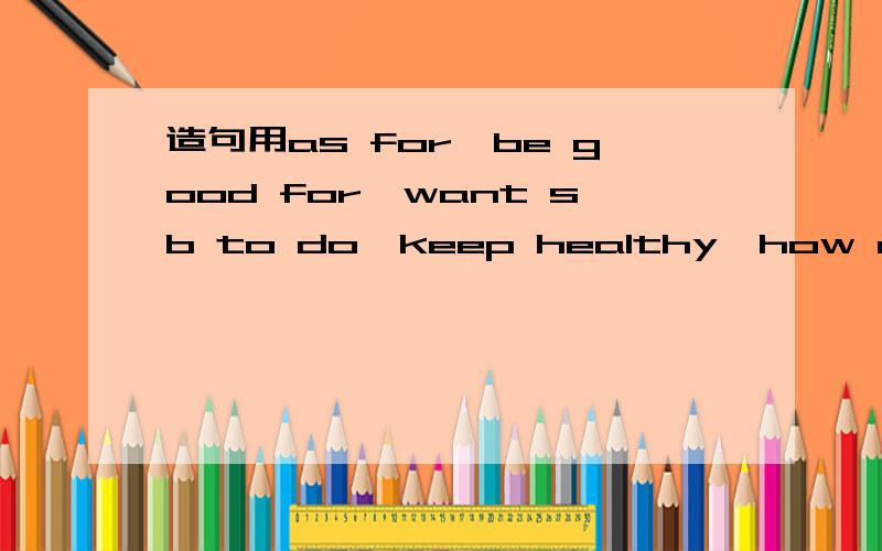 造句用as for,be good for,want sb to do,keep healthy,how many times,how many hours,be bad for,be interest